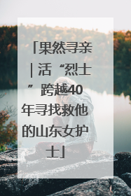 果然寻亲｜活“烈士”跨越40年寻找救他的山东女护士