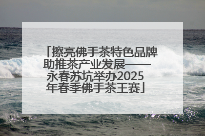 擦亮佛手茶特色品牌 助推茶产业发展——永春苏坑举办2025年春季佛手茶王赛