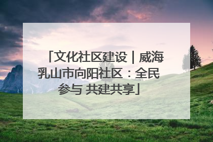 文化社区建设｜威海乳山市向阳社区：全民参与 共建共享
