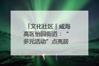 文化社区｜威海高区怡园街道：“多元活动”点亮居民“多彩生活”