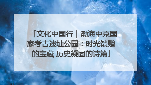 文化中国行｜渤海中京国家考古遗址公园：时光馈赠的宝藏 历史凝固的诗篇