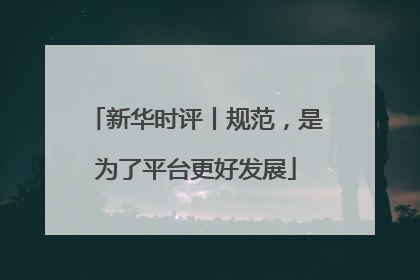 新华时评丨规范，是为了平台更好发展