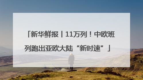 新华鲜报丨11万列！中欧班列跑出亚欧大陆“新时速”