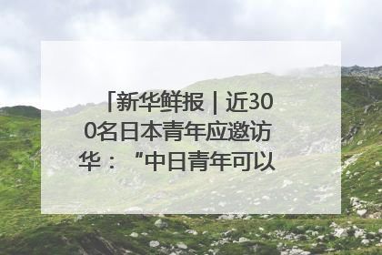 新华鲜报｜近300名日本青年应邀访华：“中日青年可以创造更好的未来”