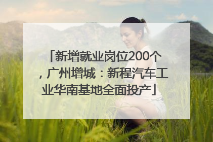 新增就业岗位200个，广州增城：新程汽车工业华南基地全面投产
