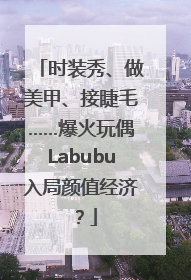 时装秀、做美甲、接睫毛……爆火玩偶Labubu入局颜值经济？