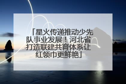 星火传递推动少先队事业发展！河北省打造联建共育体系让红领巾更鲜艳