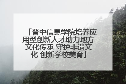 晋中信息学院培养应用型创新人才助力地方文化传承 守护非遗文化 创新学校美育