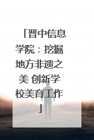 晋中信息学院：挖掘地方非遗之美 创新学校美育工作