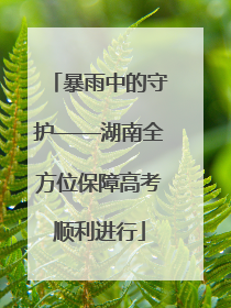 暴雨中的守护——湖南全方位保障高考顺利进行