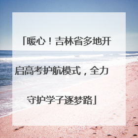 暖心！吉林省多地开启高考护航模式，全力守护学子逐梦路