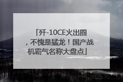 歼-10CE火出圈，不愧是猛龙！国产战机霸气名称大盘点