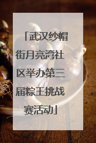 武汉纱帽街月亮湾社区举办第三届粽王挑战赛活动