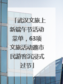 武汉文旅上新端午节活动菜单，63项文旅活动邀市民游客沉浸式过节