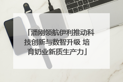 潘刚领航伊利推动科技创新与数智升级 培育奶业新质生产力