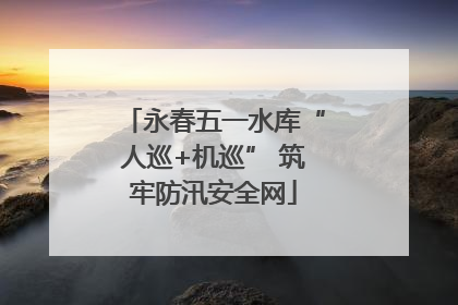 永春五一水库“人巡+机巡” 筑牢防汛安全网
