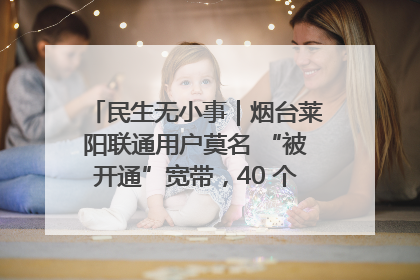 民生无小事｜烟台莱阳联通用户莫名 “被开通”宽带，40 个月扣费无人知