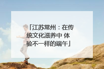 江苏常州：在传统文化滋养中 体验不一样的端午