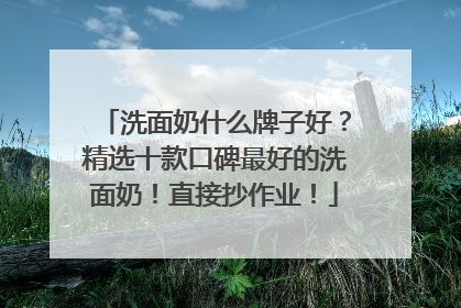 洗面奶什么牌子好？精选十款口碑最好的洗面奶！直接抄作业！