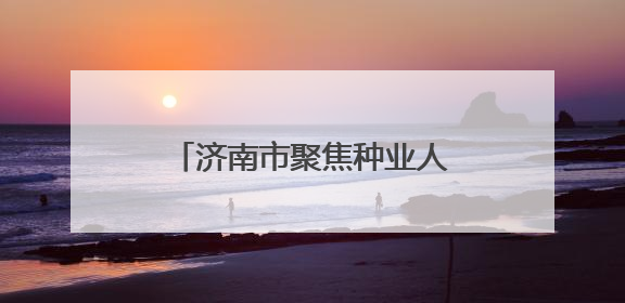 济南市聚焦种业人才队伍建设 推动现代农业创新发展