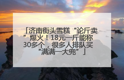 济南街头雪糕“论斤卖”爆火！18元一斤能称30多个，很多人排队买“满满一大兜”