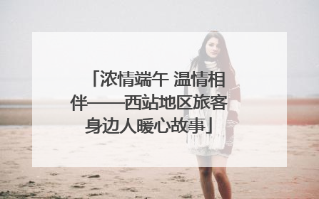 浓情端午 温情相伴——西站地区旅客身边人暖心故事
