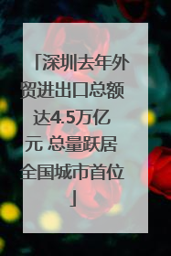 深圳去年外贸进出口总额达4.5万亿元 总量跃居全国城市首位