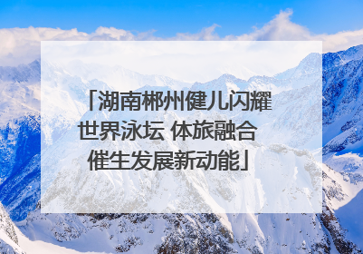 湖南郴州健儿闪耀世界泳坛 体旅融合催生发展新动能