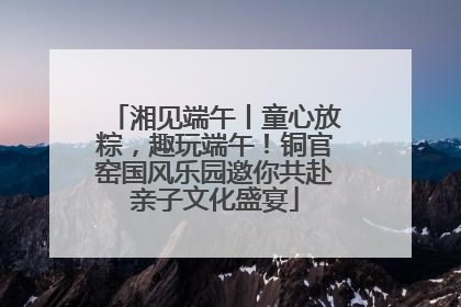 湘见端午丨童心放粽，趣玩端午！铜官窑国风乐园邀你共赴亲子文化盛宴