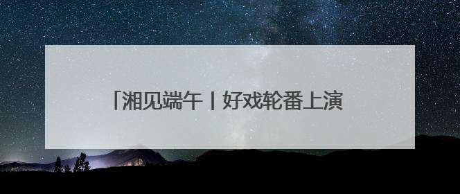 湘见端午丨好戏轮番上演 长沙打造沉浸式文化盛宴