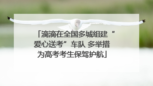 滴滴在全国多城组建“爱心送考”车队 多举措为高考考生保驾护航