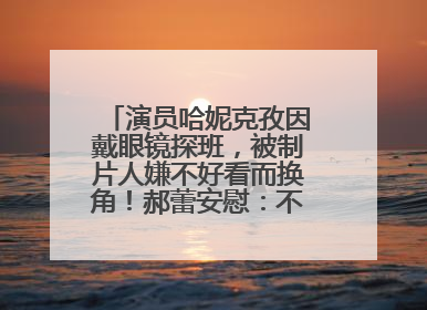 演员哈妮克孜因戴眼镜探班，被制片人嫌不好看而换角！郝蕾安慰：不红就是原罪