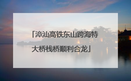 漳汕高铁东山跨海特大桥栈桥顺利合龙