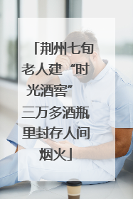 荆州七旬老人建“时光酒窖” 三万多酒瓶里封存人间烟火