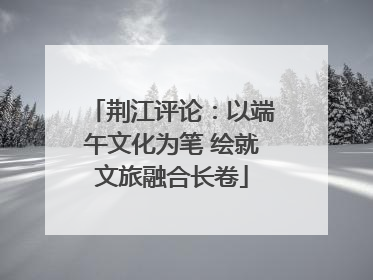 荆江评论：以端午文化为笔 绘就文旅融合长卷