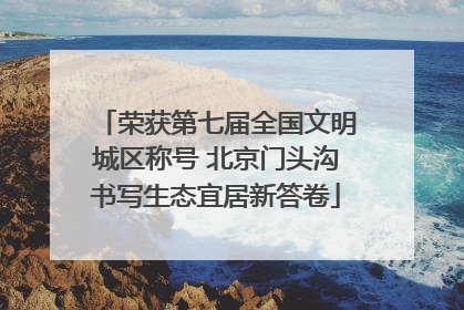荣获第七届全国文明城区称号 北京门头沟书写生态宜居新答卷