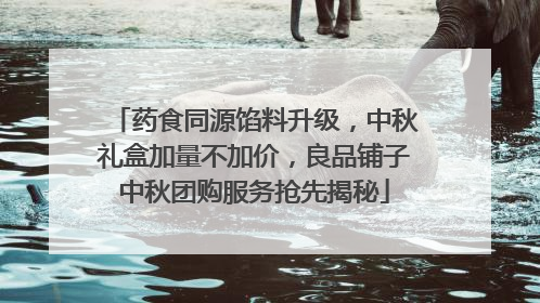 药食同源馅料升级，中秋礼盒加量不加价，良品铺子中秋团购服务抢先揭秘