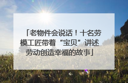 老物件会说话！十名劳模工匠带着“宝贝”讲述劳动创造幸福的故事