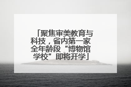 聚焦审美教育与科技，省内第一家全年龄段“博物馆学校”即将开学