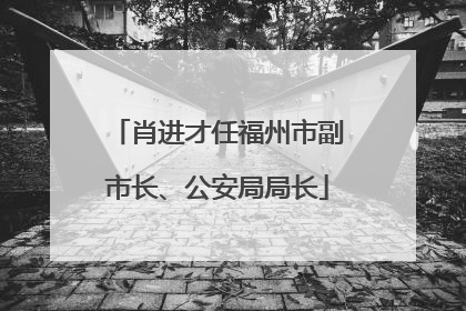 肖进才任福州市副市长、公安局局长