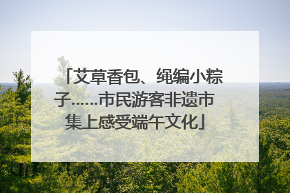 艾草香包、绳编小粽子……市民游客非遗市集上感受端午文化
