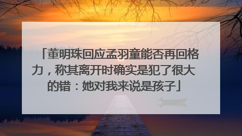 董明珠回应孟羽童能否再回格力，称其离开时确实是犯了很大的错：她对我来说是孩子