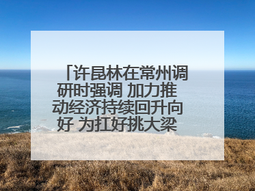 许昆林在常州调研时强调 加力推动经济持续回升向好 为扛好挑大梁责任多作贡献