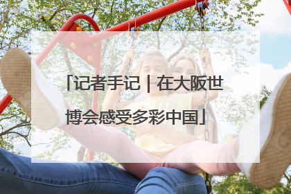 记者手记｜在大阪世博会感受多彩中国