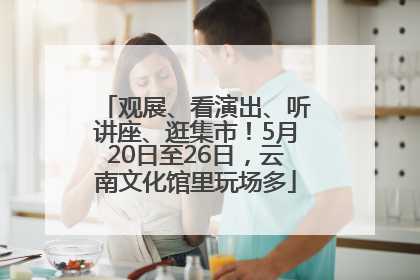 观展、看演出、听讲座、逛集市！5月20日至26日，云南文化馆里玩场多
