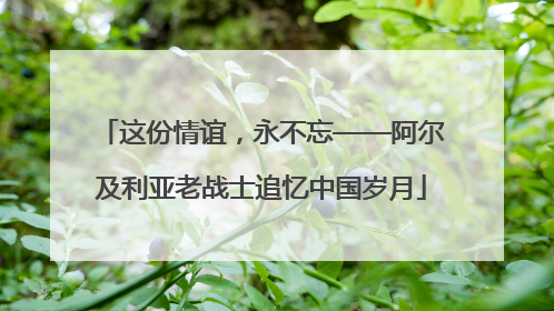 这份情谊，永不忘——阿尔及利亚老战士追忆中国岁月