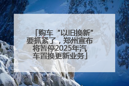 购车“以旧换新”要抓紧了，郑州宣布将暂停2025年汽车置换更新业务