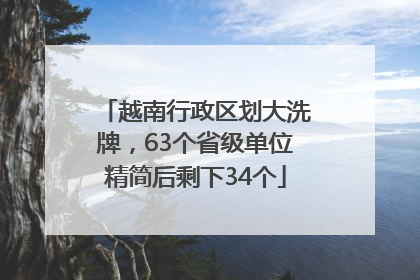 越南行政区划大洗牌，63个省级单位精简后剩下34个