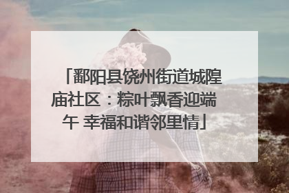 鄱阳县饶州街道城隍庙社区：粽叶飘香迎端午 幸福和谐邻里情