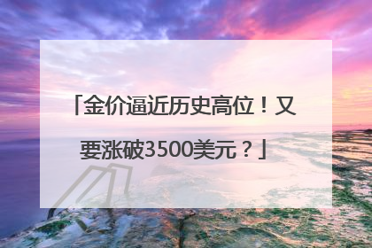 金价逼近历史高位！又要涨破3500美元？